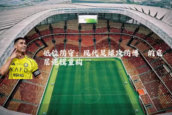 低位防守：现代足球攻防博弈的底层逻辑重构