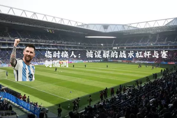 临时换人:被误解的战术杠杆与赛制漏洞
